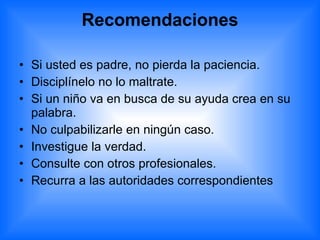 Recomendaciones Si usted es padre, no pierda la paciencia.  Disciplínelo no lo maltrate.  Si un niño va en busca de su ayuda crea en su palabra.  No culpabilizarle en ningún caso.  Investigue la verdad.  Consulte con otros profesionales.  Recurra a las autoridades correspondientes 
