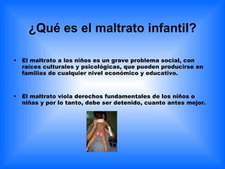 ¿Qué es el maltrato infantil? El maltrato a los niños es un grave problema social, con raíces culturales y psicológicas, que pueden producirse en familias de cualquier nivel económico y educativo. El maltrato viola derechos fundamentales de los niños o niñas y por lo tanto, debe ser detenido, cuanto antes mejor. 