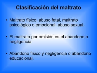 Clasificación del maltrato Maltrato físico, abuso fetal, maltrato psicológico o emocional, abuso sexual. El maltrato por omisión es el abandono o negligencia Abandono físico y negligencia o abandono educacional. 