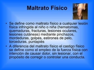 Maltrato Físico Se define como maltrato físico a cualquier lesión física infringida al niño o niña (hematomas, quemaduras, fracturas, lesiones oculares, lesiones cutáneas) mediante pinchazos, mordeduras, golpes, estirones de pelo, torceduras, puntapiés  A diferencia del maltrato físico el castigo físico se define como el empleo de la fuerza física con intención de causar dolor, sin lesionar, con el propósito de corregir o controlar una conducta.  