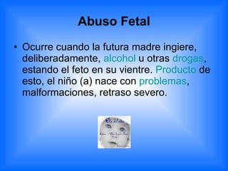 Abuso Fetal Ocurre cuando la futura madre ingiere, deliberadamente,  alcohol  u otras  drogas , estando el feto en su vientre.  Producto  de esto, el niño (a) nace con  problemas , malformaciones, retraso severo. 