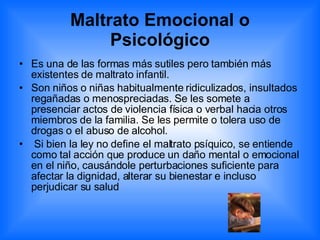 Maltrato Emocional o Psicológico Es una de las formas más sutiles pero también más existentes de maltrato infantil.  Son niños o niñas habitualmente ridiculizados, insultados regañadas o menospreciadas. Se les somete a presenciar actos de violencia física o verbal hacia otros miembros de la familia. Se les permite o tolera uso de drogas o el abuso de alcohol. Si bien la ley no define el maltrato psíquico, se entiende como tal acción que produce un daño mental o emocional en el niño, causándole perturbaciones suficiente para afectar la dignidad, alterar su bienestar e incluso perjudicar su salud 