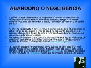 ABANDONO O NEGLIGENCIA Significa una falla intencional de los padres o tutores en satisfacer las necesidades básicas del niño en cuanto alimento, abrigo o en actuar debidamente para salvaguardar la salud, seguridad, educación y bienestar del niño. Abandono físico: Este incluye el rehuir o dilatar la atención de problemas de salud, echar de casa a un menor de edad; no realizar la denuncia o no procurar el regreso al hogar del niño o niña que huyo; dejar al niño solo en casa a cargo de otros menores. Negligencia o abandono Educacional: No inscribir a su hijo en los niveles de educación obligatorios para cada provincia; no hacer lo necesario para proveer la atención a las necesidades de  educación especial . . El descuido puede ser intencional como cuando se deja solo a un niño durante horas porque ambos padres trabajan fuera del hogar. Este último ejemplo como tantos otros que generan  la pobreza , el abandono o descuido es mas resultado de  naturaleza  social que de maltrato dentro de la familia. 