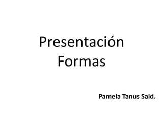 Presentación
   Formas
        Pamela Tanus Said.
 