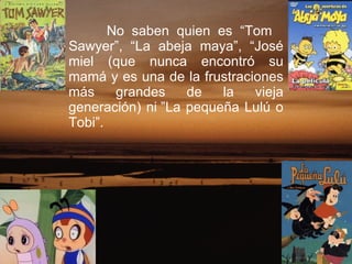 No saben quien es “Tom    Sawyer”, “La abeja maya”, “José miel (que nunca encontró su mamá y es una de la frustraciones más grandes de la vieja generación) ni ”La pequeña Lulú o Tobi”.  