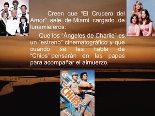 Creen que “El Crucero del Amor” sale de Miami cargado de lunamieleros.  Que los “Ángeles de Charlie” es un ”estreno” cinematográfico y que cuando se les habla de “Chips” pensarán en las papas para acompañar el almuerzo.  