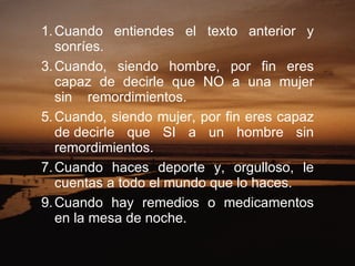 Cuando entiendes el texto anterior y sonríes.  Cuando, siendo hombre, por fin eres capaz de decirle que NO a una mujer sin    remordimientos.  Cuando, siendo mujer, por fin eres capaz de decirle que SI a un hombre sin remordimientos.  Cuando haces deporte y, orgulloso, le cuentas a todo el mundo que lo haces.  Cuando hay remedios o medicamentos en la mesa de noche.  