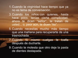 Cuando la virginidad hace tiempo que ya no es tema de conversación.  Cuando los niños con quienes, hasta hace poco, tenías cierta complicidad, ahora te dicen “señor”, te tratan de usted... o, peor aún, te dicen “tío”.  Cuando necesitas mucho más tiempo que una mañana para recuperarte de una trasnochada.  Cuando tú mismo cuelgas la toalla después de ducharte.  Cuando te molesta que otro deje la pasta de dientes destapada.  