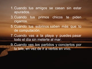 Cuando tus amigos se casan sin estar apurados.  Cuando tus primos chicos te piden cigarros.  Cuando tus sobrinos saben más que tú de computación.  Cuando vas a la playa y puedes pasar todo el día sin meterte al mar.  Cuando ves los partidos y conciertos por la tele, en vez de ir a verlos en vivo.  
