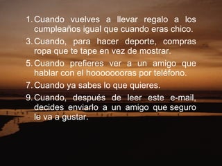 Cuando vuelves a llevar regalo a los cumpleaños igual que cuando eras chico.  Cuando, para hacer deporte, compras ropa que te tape en vez de mostrar.  Cuando prefieres ver a un amigo que hablar con el hoooooooras por teléfono.  Cuando ya sabes lo que quieres.  Cuando, después de leer este e-mail, decides enviarlo a un amigo que seguro le va a gustar.    