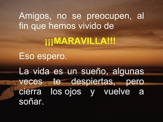 Amigos, no se preocupen, al fin que hemos vivido de    ¡¡¡MARAVILLA!!!   Eso espero. La vida es un sueño, algunas veces te despiertas, pero cierra los ojos y vuelve a soñar.  