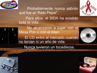 Probablemente nunca sabrán qué fue el “Reto Pepsi”.     Para ellos, el SIDA ha existido toda la vida.    No alcanzaron a jugar con el Mesa Pon o con el Atari.   El CD entró al mercado cuando no tenían ni un año de vida.  Nunca tuvieron un tocadiscos.  