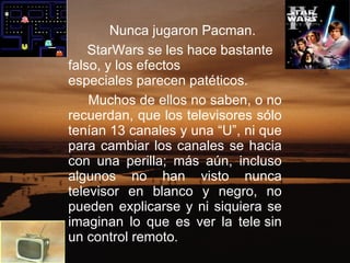 Nunca jugaron Pacman.  StarWars se les hace bastante falso, y los efectos especiales parecen patéticos.    Muchos de ellos no saben, o no recuerdan, que los televisores sólo tenían 13 canales y una “U”, ni que para cambiar los canales se hacia con una perilla; más aún, incluso algunos no han visto nunca televisor en blanco y negro, no pueden explicarse y ni siquiera se imaginan lo que es ver la tele sin un control remoto.    