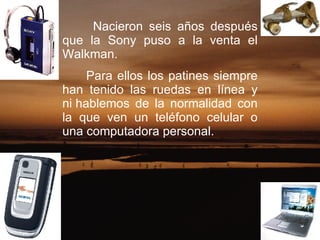 Nacieron seis años después que la Sony puso a la venta el Walkman. Para ellos los patines siempre han tenido las ruedas en línea y ni hablemos de la normalidad con la que ven un teléfono celular o una computadora personal.  