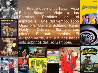 Puede que nunca hayan visto Plaza Sésamo, Viaje a las Estrellas, Perdidos en el espacio, el Túnel del tiempo, Topo Gigio o El Llanero Solitario, Remi, Heidy, Odisea Burbujas, Los pitufos, El auto increible, El Avispón Verde, etc, y nunca haber sido sobrinos del Tío Gamboín. 