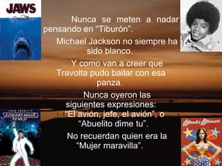 Nunca se meten a nadar pensando en “Tiburón”.  Michael Jackson no siempre ha sido blanco.  Y como van a creer que Travolta pudo bailar con esa panza.  Nunca oyeron las siguientes expresiones: “ El avión, jefe, el avión”, o “ Abuelito dime tu”.  No recuerdan quien era la “Mujer maravilla”.  