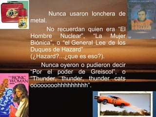 Nunca usaron lonchera de metal.   No recuerdan quien era “El Hombre Nuclear”, “La Mujer Biónica”, o “el General Lee de los Duques de Hazard” (¿Hazard?...¿que es eso?).  Nunca oyeron o pudieron decir “Por el poder de Greiscol”, o “Thunder, thunder, thunder cats oooooooohhhhhhhhh”.  