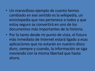 Un maravilloso ejemplo de cuanto hemos cambiado en ese sentido es la wikipedia, un enciclopedia que nos pertenece a todos y que estoy seguro se convertirá en uno de los documentos más importantes de la historia. Por lo tanto desde mi punto de vista, el futuro más inmediato de Internet estará ligado a esas aplicaciones que no estarán en nuestro disco duro, siempre y cuando, la información se siga moviendo con la misma libertad que hasta ahora. 