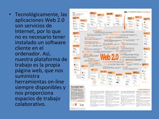 Tecnológicamente, las aplicaciones Web 2.0 son servicios de Internet, por lo que no es necesario tener instalado un software cliente en el ordenador. Así, nuestra plataforma de trabajo es la propia página web, que nos suministra herramientas on-line siempre disponibles y nos proporciona espacios de trabajo colaborativo.  