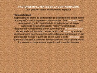FACTORES INFLUYENTES EN LA CONTAMINACIÓN: Que pueden tomar los diferentes aspectos : Vulnerabilidad Representa el grado de sensibilidad (o debilidad) del suelo frente a la agresión de los agentes contaminantes. Este  concepto  está relacionado con la capacidad de amortiguación. A mayor capacidad de amortiguación, menor vulnerabilidad.  El grado de vulnerabilidad de un suelo frente a  la contaminación  depende de la intensidad de afectación, del  tiempo  que debe transcurrir para que los efectos indeseables se manifiesten en las propiedades físicas y químicas de un suelo y de la  velocidad  con que se producen los cambios secuenciales en las propiedades de los suelos en respuesta al impacto de los contaminantes. 