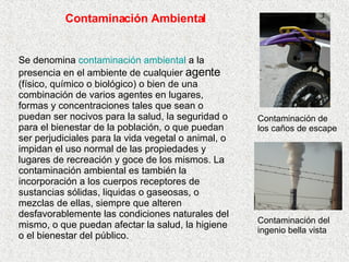 Contaminación Ambiental Se denomina  contaminación ambiental  a la presencia en el ambiente de cualquier  agente  (físico, químico o biológico) o bien de una combinación de varios agentes en lugares, formas y concentraciones tales que sean o puedan ser nocivos para la salud, la seguridad o para el bienestar de la población, o que puedan ser perjudiciales para la vida vegetal o animal, o impidan el uso normal de las propiedades y lugares de recreación y goce de los mismos. La contaminación ambiental es también la incorporación a los cuerpos receptores de sustancias sólidas, liquidas o gaseosas, o mezclas de ellas, siempre que alteren desfavorablemente las condiciones naturales del mismo, o que puedan afectar la salud, la higiene o el bienestar del público. Contaminación del ingenio bella vista Contaminación de los caños de escape 