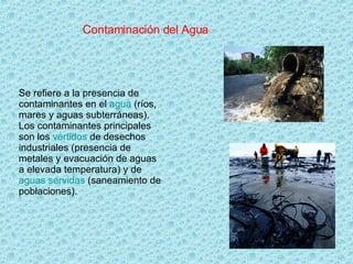 Contaminación del Agua Se refiere a la presencia de contaminantes en el  agua  (ríos, mares y aguas subterráneas). Los contaminantes principales son los  vertidos  de desechos industriales (presencia de metales y evacuación de aguas a elevada temperatura) y de  aguas servidas  (saneamiento de poblaciones).  