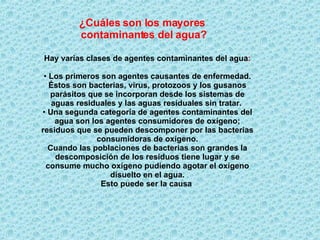 ¿Cuáles son los mayores  contaminantes del agua? Hay varias clases de agentes contaminantes del agua : Los primeros son agentes causantes de enfermedad. Éstos son bacterias, virus, protozoos y los gusanos parásitos que se incorporan desde los sistemas de aguas residuales y las aguas residuales sin tratar.   Una segunda categoría de agentes contaminantes del agua son los agentes consumidores de oxígeno; residuos que se pueden descomponer por las bacterias consumidoras de oxígeno. Cuando las poblaciones de bacterias son grandes la descomposición de los residuos tiene lugar y se consume mucho oxígeno pudiendo agotar el oxígeno disuelto en el agua. Esto puede ser la causa   