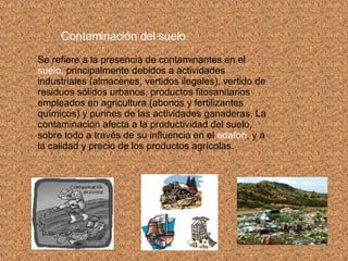 Contaminación del suelo   Se refiere a la presencia de contaminantes en el  suelo,  principalmente debidos a actividades industriales (almacenes, vertidos ilegales), vertido de residuos sólidos urbanos, productos fitosanitarios empleados en agricultura (abonos y fertilizantes químicos) y purines de las actividades ganaderas. La contaminación afecta a la productividad del suelo, sobre todo a través de su influencia en el  edafon , y a la calidad y precio de los productos agrícolas. 