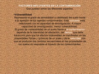 FACTORES INFLUYENTES EN LA CONTAMINACIÓN: Que pueden tomar los diferentes aspectos : Vulnerabilidad Representa el grado de sensibilidad (o debilidad) del suelo frente a la agresión de los agentes contaminantes. Este  concepto  está relacionado con la capacidad de amortiguación. A mayor capacidad de amortiguación, menor vulnerabilidad.  El grado de vulnerabilidad de un suelo frente a  la contaminación  depende de la intensidad de afectación, del  tiempo  que debe transcurrir para que los efectos indeseables se manifiesten en las propiedades físicas y químicas de un suelo y de la  velocidad  con que se producen los cambios secuenciales en las propiedades de los suelos en respuesta al impacto de los contaminantes. 