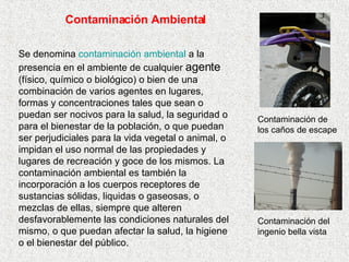 Contaminación Ambiental Se denomina  contaminación ambiental  a la presencia en el ambiente de cualquier  agente  (físico, químico o biológico) o bien de una combinación de varios agentes en lugares, formas y concentraciones tales que sean o puedan ser nocivos para la salud, la seguridad o para el bienestar de la población, o que puedan ser perjudiciales para la vida vegetal o animal, o impidan el uso normal de las propiedades y lugares de recreación y goce de los mismos. La contaminación ambiental es también la incorporación a los cuerpos receptores de sustancias sólidas, liquidas o gaseosas, o mezclas de ellas, siempre que alteren desfavorablemente las condiciones naturales del mismo, o que puedan afectar la salud, la higiene o el bienestar del público. Contaminación del ingenio bella vista Contaminación de los caños de escape 