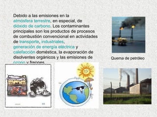 Debido a las emisiones en la  atmósfera terrestre , en especial, de  dióxido de carbono . Los contaminantes principales son los productos de procesos de combustión convencional en actividades de  transporte ,  industriales ,  generación de energía eléctrica  y  calefacción  doméstica, la evaporación de disolventes orgánicos y las emisiones de  ozono  y freones. Quema de petróleo  
