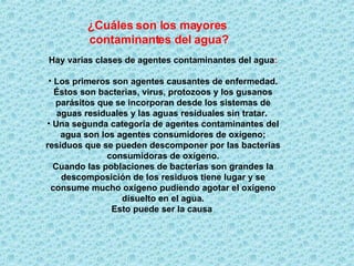 ¿Cuáles son los mayores  contaminantes del agua? Hay varias clases de agentes contaminantes del agua : Los primeros son agentes causantes de enfermedad. Éstos son bacterias, virus, protozoos y los gusanos parásitos que se incorporan desde los sistemas de aguas residuales y las aguas residuales sin tratar.   Una segunda categoría de agentes contaminantes del agua son los agentes consumidores de oxígeno; residuos que se pueden descomponer por las bacterias consumidoras de oxígeno. Cuando las poblaciones de bacterias son grandes la descomposición de los residuos tiene lugar y se consume mucho oxígeno pudiendo agotar el oxígeno disuelto en el agua. Esto puede ser la causa   