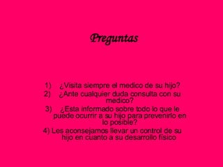 Preguntas ¿Visita siempre el medico de su hijo? ¿Ante cualquier duda consulta con su medico? ¿Esta informado sobre todo lo que le puede ocurrir a su hijo para prevenirlo en lo posible? 4) Les aconsejamos llevar un control de su hijo en cuanto a su desarrollo físico  