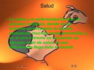 La salud y la enfermedad forman un proceso continuo, donde en un extremo se encuentra la muerte prematura, muchas veces prevenible, y en el otro extremo se encuentra un elevado nivel de salud, al que difícilmente llega todo el mundo  Salud 