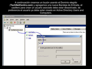 A continuación creamos un buzón usando el Dominio elegido ( TechNetCentro.com ) y agregamos una nueva Bandeja de Entrada, el casillero para crear un usuario asociado debe estar desactivado, de preferencia el usuario ya debe estar creado en Active Directory Users and Computers. 