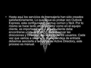 Hasta aquí los servicios de mensajeria han sido creados satisfactoriamente. Lo que sigue es probar con Outlook Express, esta configuración es muy común y fácil. Por lo mismo se hace tanto en el Servidor como en el equipo cliente, es importante que el equipo cliente debe encontrarse unido al Dominio para reservar las direcciones y Dirección de contacto de los usuarios. Cada vez que vamos a crear una nueva bandeja de entrada debemos asociarla a la cuenta de Active Directory, este proceso es manual. 