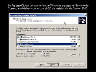 En Agregar/Quitar componentes de Windows agregas el Servicio de Correo, aquí debes contar con el CD de instalación de Server 2003: 