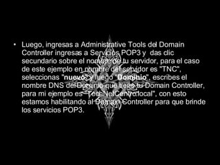 Luego, ingresas a Administrative Tools del Domain Controller ingresas a Servicios POP3 y  das clic secundario sobre el nombre de tu servidor, para el caso de este ejemplo en nombre del servidor es "TNC", seleccionas " nuevo " y luego " Dominio ", escribes el nombre DNS del Dominio que tiene tu Domain Controller, para mi ejemplo es "TechNetCentro.local", con esto estamos habilitando al Domain Controller para que brinde los servicios POP3. 