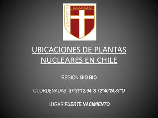 UBICACIONES DE PLANTAS NUCLEARES EN CHILE REGION:  BIO BIO COORDENADAS:  37º29'12.04''S 72º40'24.83''O LUGAR: FUERTE NACIMIENTO 