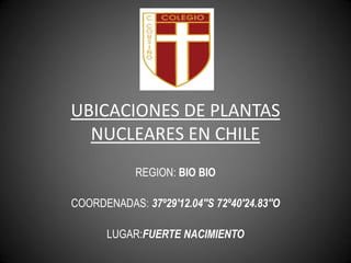 UBICACIONES DE PLANTAS
  NUCLEARES EN CHILE
            REGION: BIO BIO

COORDENADAS: 37º29'12.04''S 72º40'24.83''O

       LUGAR:FUERTE NACIMIENTO
 