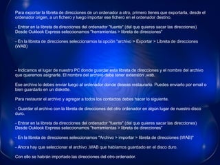 Para exportar la libreta de direcciones de un ordenador a otro, primero tienes que exportarla, desde el ordenador origen, a un fichero y luego importar ese fichero en el ordenador destino. - Entrar en la libreta de direcciones del ordenador "fuente" (del que quieres sacar las direcciones) Desde Ouklook Express seleccionamos "herramientas > libreta de direcciones" - En la libreta de direcciones seleccionamos la opción "archivo > Exportar > Libreta de direcciones (WAB)                                                                                                                            - Indicamos el lugar de nuestro PC donde guardar esta libreta de direcciones y el nombre del archivo que queremos asignarle. El nombre del archivo debe tener extensión .wab. Ese archivo lo debes enviar luego al ordenador donde deseas restaurarlo. Puedes enviarlo por email o bien guardarlo en un diskette. Para restaurar el archivo y agregar a todos los contactos debes hacer lo siguiente. - Guardar el archivo con la libreta de direcciones del otro ordenador en algún lugar de nuestro disco duro. - Entrar en la libreta de direcciones del ordenador "fuente" (del que quieres sacar las direcciones) Desde Ouklook Express seleccionamos "herramientas > libreta de direcciones" - En la libreta de direcciones seleccionamos "Archivo > importar > libreta de direcciones (WAB)" - Ahora hay que seleccionar el archivo .WAB que habíamos guardado en el disco duro. Con ello se habrán importado las direcciones del otro ordenador.  
