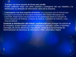 Trabajar con otros usuarios de forma más sencilla Puede colaborar mejor con otros usuarios y protegerse del uso indebido y la distribución no deseada de información clave de la empresa. Controle la distribución del trabajo confidencial: para proteger los activos de la compañía, puede impedir que los destinatarios reenvíen, copien o impriman mensajes de correo electrónico importantes mediante la funcionalidad de Administración de derechos de información (IRM, Information Rights Comuníquese con otros usuarios al instante:  no es necesario salir de Outlook para averiguar si un contacto de Mensajería instantánea (IM, Instant Messaging) está conectado. Puede iniciar conversaciones de IM rápidamente desde los mensajes de correo electrónico de Outlook, Contactos de Outlook, Calendario de Outlook y otras áreas de Outlook.  • 