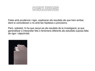 CONCLUSIONS Fetes amb prudència i rigor, explicaran els resultats als que hem arribat, dient si coincideixen o no amb les hipòtesis o previsions. Però, sobretot, hi ha que cenyir-se als resultats de la investigació, ja que  generalitzar o interpretar fets o fenòmens diferents als estudiats suposa falta de rigor i objectivitat. 