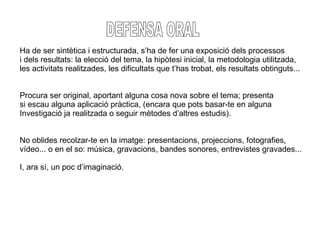 DEFENSA ORAL Ha de ser sintètica i estructurada, s’ha de fer una exposició dels processos  i dels resultats: la elecció del tema, la hipòtesi inicial, la metodologia utilitzada,  les activitats realitzades, les dificultats que t’has trobat, els resultats obtinguts... Procura ser original, aportant alguna cosa nova sobre el tema; presenta  si escau alguna aplicació pràctica, (encara que pots basar-te en alguna Investigació ja realitzada o seguir mètodes d’altres estudis). No oblides recolzar-te en la imatge: presentacions, projeccions, fotografies, vídeo... o en el so: música, gravacions, bandes sonores, entrevistes gravades... I, ara sí, un poc d’imaginació. 