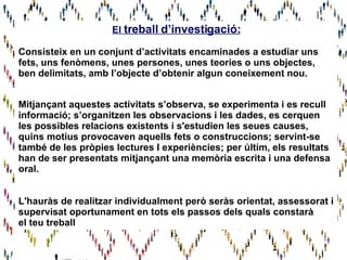 El  treball d’investigació: Consisteix en un conjunt d’activitats encaminades a estudiar uns fets, uns fenòmens, unes persones, unes teories o uns objectes,  ben delimitats, amb l’objecte d’obtenir algun coneixement nou. Mitjançant aquestes activitats s’observa, se experimenta i es recull  informació; s’organitzen les observacions i les dades, es cerquen les possibles relacions existents i s'estudien les seues causes, quins motius provocaven aquells fets o construccions; servint-se també de les pròpies lectures I experiències; per últim, els resultats han de ser presentats mitjançant una memòria escrita i una defensa oral. L'hauràs de realitzar individualment però seràs orientat, assessorat i  supervisat oportunament en tots els passos dels quals constarà  el teu treball 