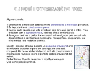 EL.LECCIÓ I DETERMINACIÓ DEL TEMA Alguns consells: 1 El tema t’ha d'interessar particularment:  preferències o interessos  personals. 2 És important tenir  coneixements previs . 3 Centrat en la qüestió que vols investigar: si ja tens una opinió o criteri, l’has d’establir com a  suposició inicial , validesa que ja comprovaràs. 4 Assegurat què vas a poder tirar endavant la investigació: pots accedir a la  documentació o la informació necessària, l’equipament, els recursos, les  ferramentes i els materials adients. Escollit i precisat el tema: Elabora un  esquema provisional  amb  els diferents aspectes o parts del contingut del que està  composat. Ha de ser elaborat d’acord amb els coneixements i  informacions reunides, i serà el punt de partida provisional del  treball.  Probablement l’hauràs de revisar o modificar a mesura  Que la investigació avança. 