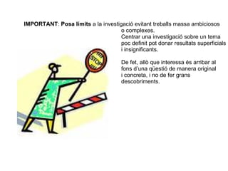 IMPORTANT :  Posa límits  a la investigació evitant treballs massa ambiciosos o complexes. Centrar una investigació sobre un tema  poc definit pot donar resultats superficials i insignificants. De fet, allò que interessa és arribar al  fons d’una qüestió de manera original i concreta, i no de fer grans  descobriments. 