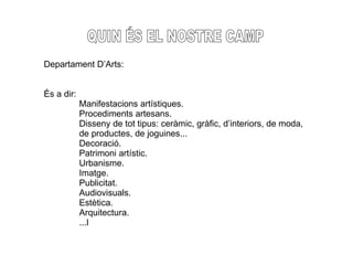 QUIN ÉS EL NOSTRE CAMP Departament D’Arts: És a dir: Manifestacions artístiques. Procediments artesans. Disseny de tot tipus: ceràmic, gràfic, d’interiors, de moda, de productes, de joguines... Decoració. Patrimoni artístic. Urbanisme. Imatge. Publicitat. Audiovisuals. Estètica. Arquitectura. ...l 