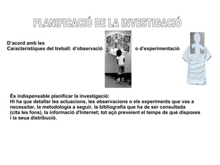 PLANIFICACIÓ DE LA INVESTIGACIÓ D’acord amb les  Característiques del treball: d’observació  o d’experimentació És indispensable planificar la investigació: Hi ha que detallar les actuacions, les observacions o els experiments que vas a  necessitar, la metodologia a seguir, la bibliografia que ha de ser consultada  (cita les fons), la informació d'Internet; tot açò preveient el temps de què disposes  i la seua distribució. 
