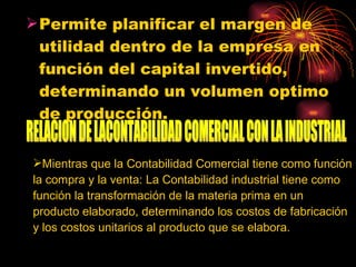 Permite planificar el margen de utilidad dentro de la empresa en función del capital invertido, determinando un volumen optimo de producción. RELACION DE LACONTABILIDAD COMERCIAL CON LA INDUSTRIAL Mientras que la Contabilidad Comercial tiene como función la compra y la venta: La Contabilidad industrial tiene como función la transformación de la materia prima en un producto elaborado, determinando los costos de fabricación y los costos unitarios al producto que se elabora. 